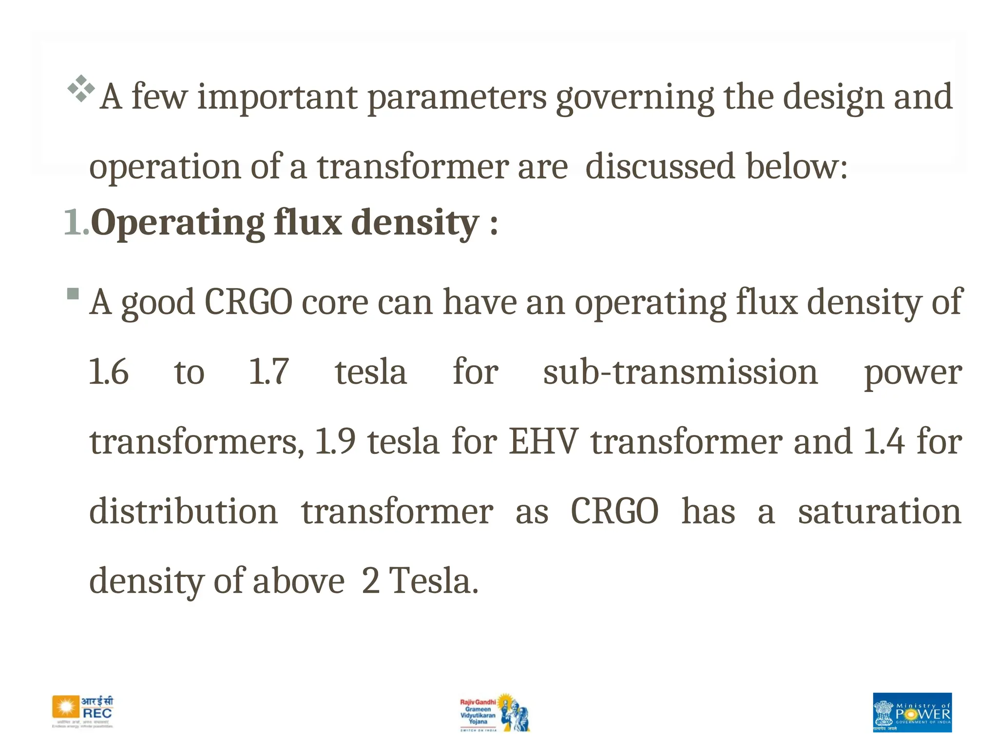 A few important parameters governing the design and
operation of a transformer are discussed below:
1.Operating flux density :
 A good CRGO core can have an operating flux density of
1.6 to 1.7 tesla for sub-transmission power
transformers, 1.9 tesla for EHV transformer and 1.4 for
distribution transformer as CRGO has a saturation
density of above 2 Tesla.
 