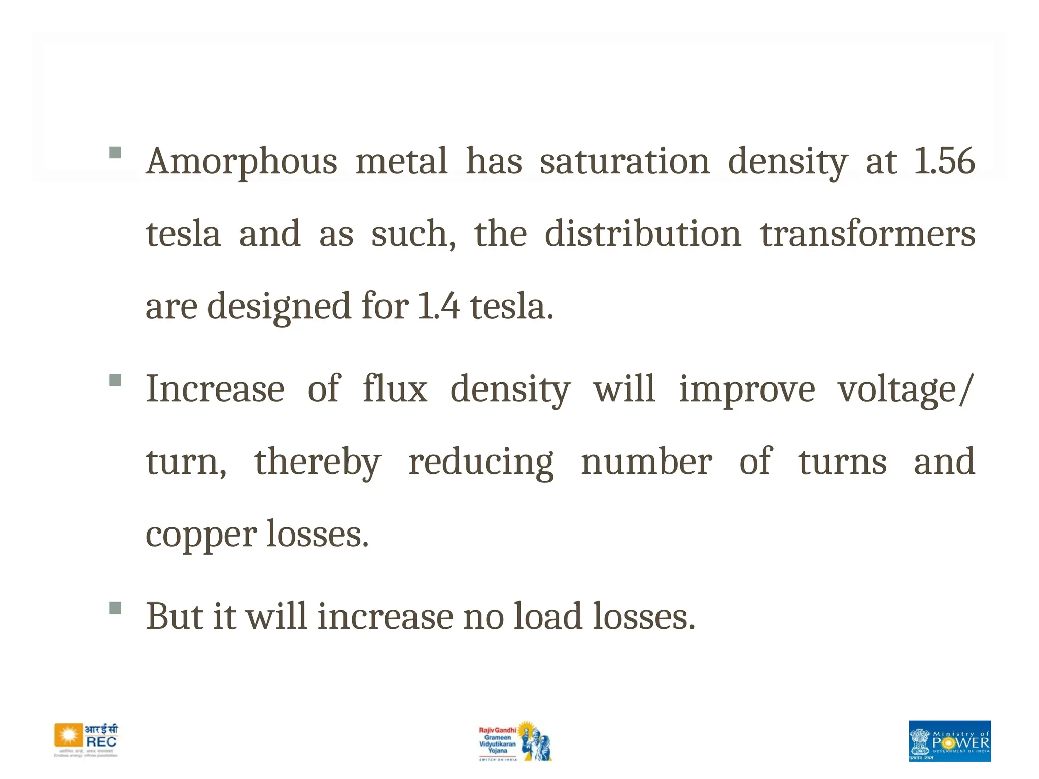  Amorphous metal has saturation density at 1.56
tesla and as such, the distribution transformers
are designed for 1.4 tesla.
 Increase of flux density will improve voltage/
turn, thereby reducing number of turns and
copper losses.
 But it will increase no load losses.
 
