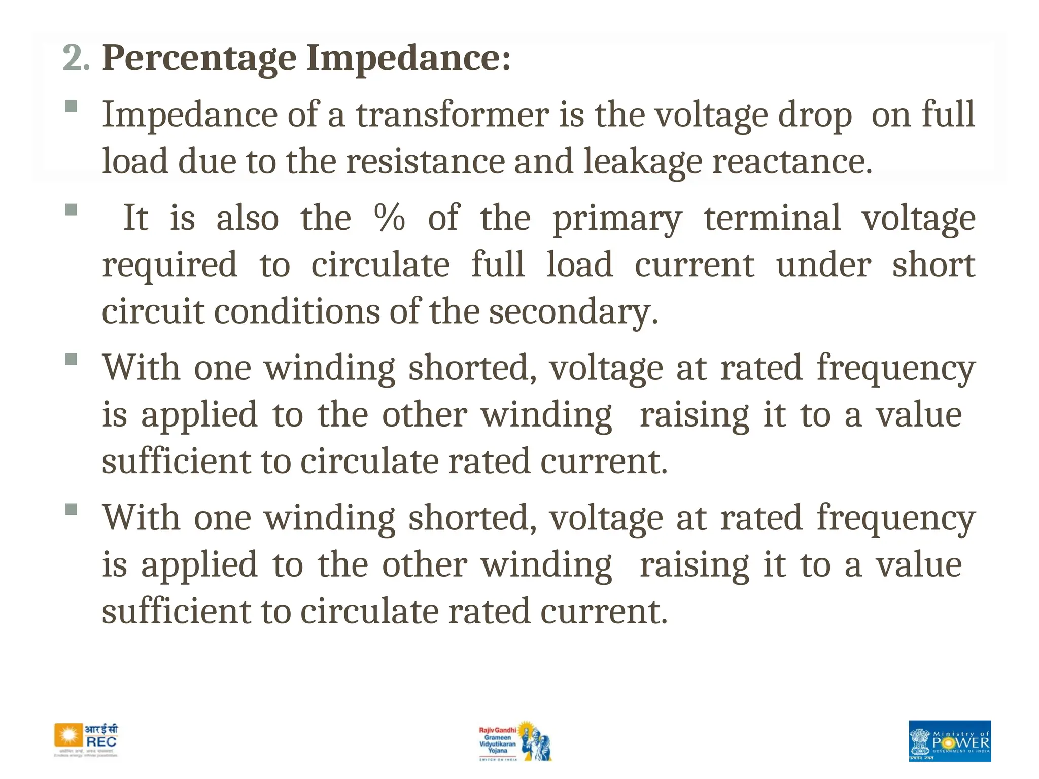 2. Percentage Impedance:
 Impedance of a transformer is the voltage drop on full
load due to the resistance and leakage reactance.
 It is also the % of the primary terminal voltage
required to circulate full load current under short
circuit conditions of the secondary.
 With one winding shorted, voltage at rated frequency
is applied to the other winding raising it to a value
sufficient to circulate rated current.
 With one winding shorted, voltage at rated frequency
is applied to the other winding raising it to a value
sufficient to circulate rated current.
 