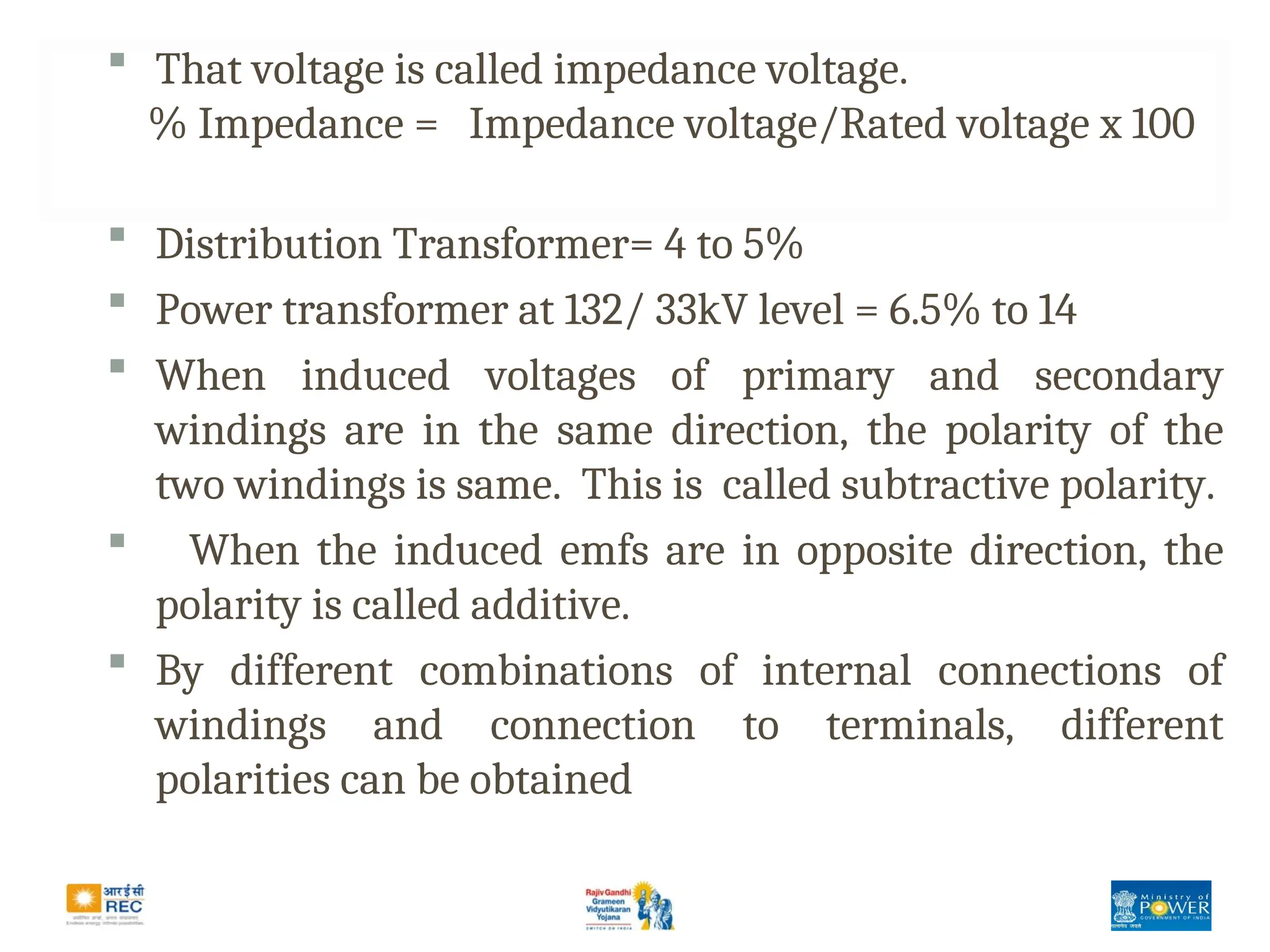 That voltage is called impedance voltage.
% Impedance = Impedance voltage/Rated voltage x 100
 Distribution Transformer= 4 to 5%
 Power transformer at 132/ 33kV level = 6.5% to 14
 When induced voltages of primary and secondary
windings are in the same direction, the polarity of the
two windings is same. This is called subtractive polarity.
 When the induced emfs are in opposite direction, the
polarity is called additive.
 By different combinations of internal connections of
windings and connection to terminals, different
polarities can be obtained
 