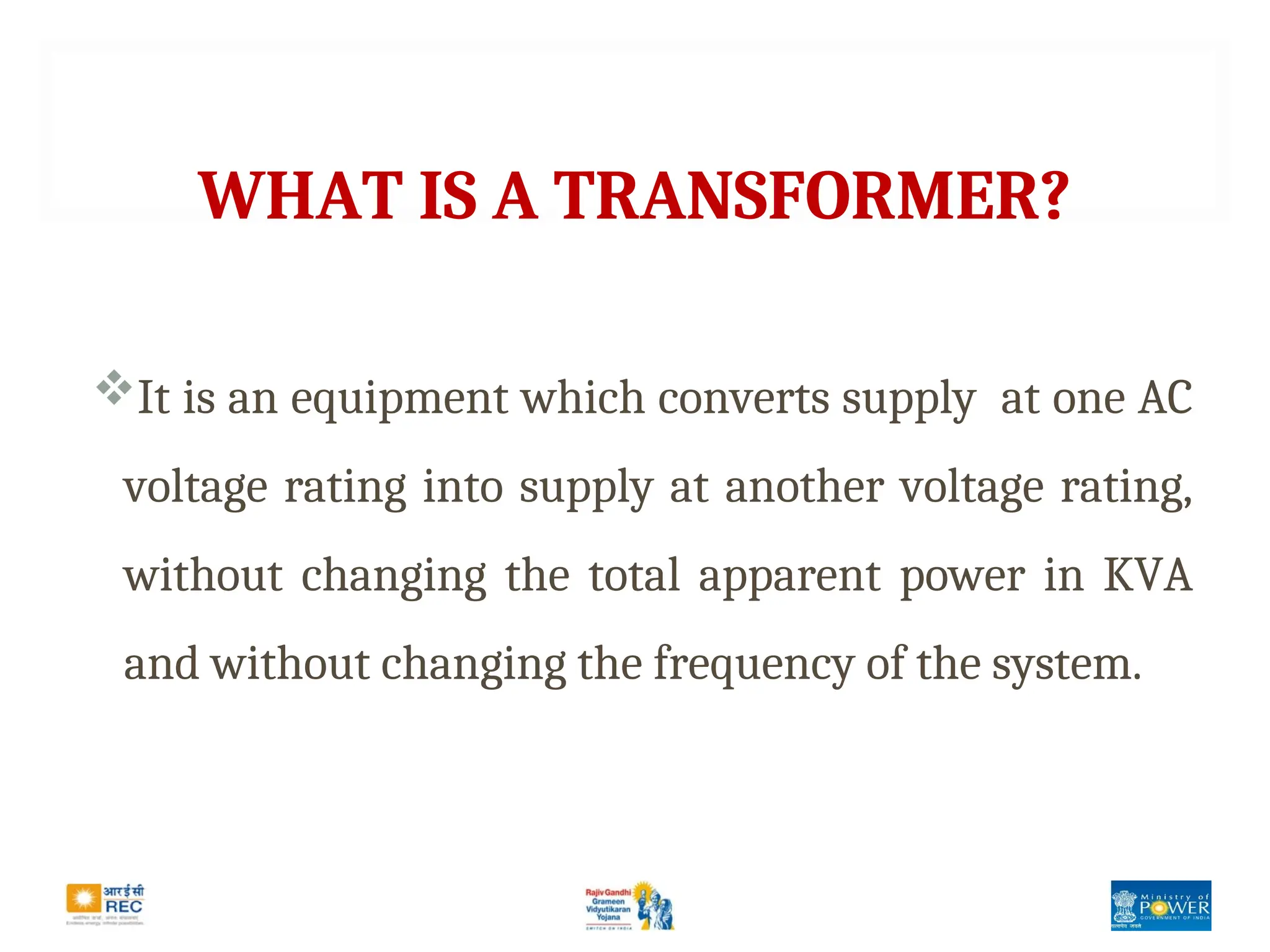 WHAT IS A TRANSFORMER?
It is an equipment which converts supply at one AC
voltage rating into supply at another voltage rating,
without changing the total apparent power in KVA
and without changing the frequency of the system.
 