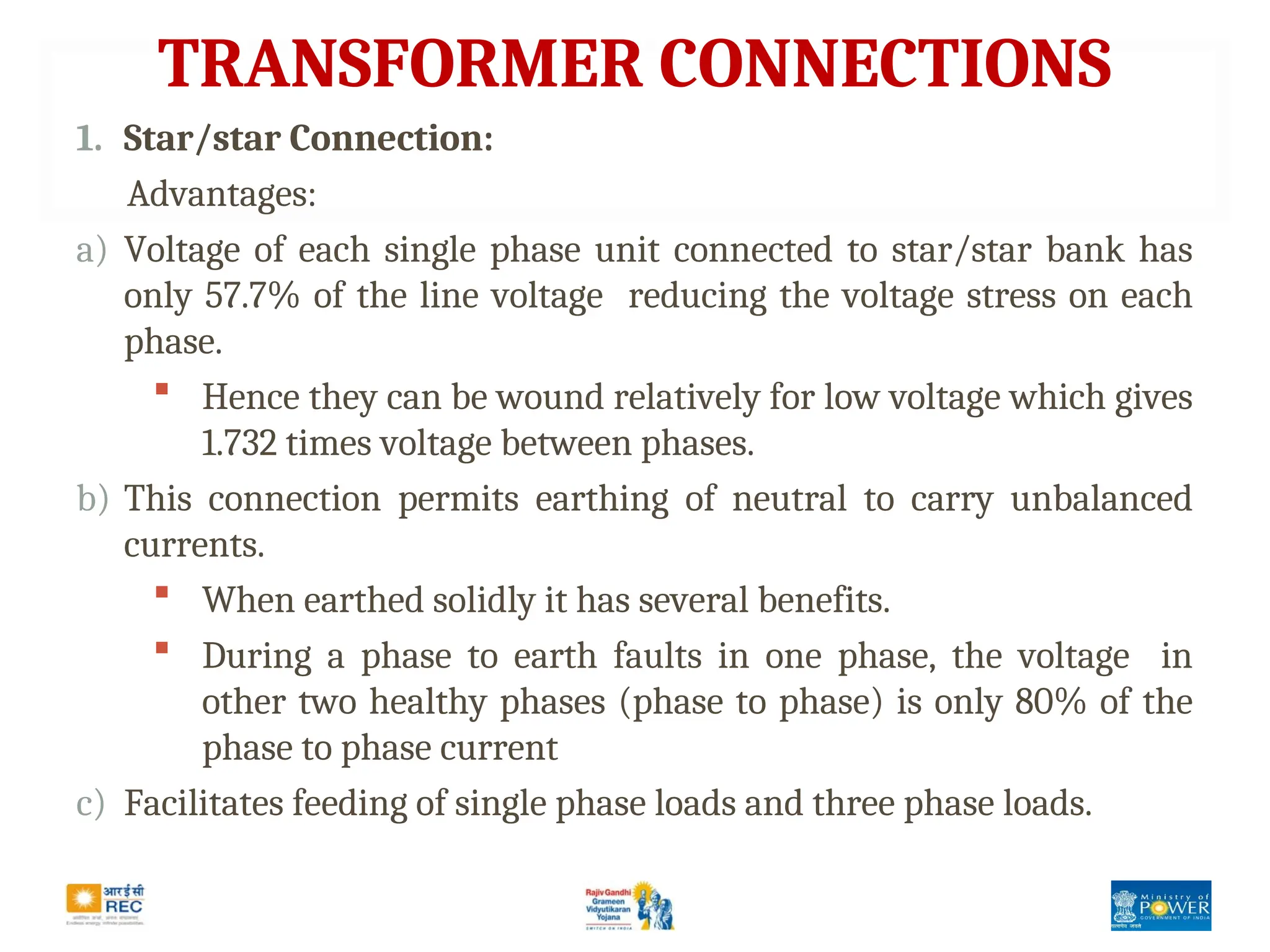 TRANSFORMER CONNECTIONS
1. Star/star Connection:
Advantages:
a) Voltage of each single phase unit connected to star/star bank has
only 57.7% of the line voltage reducing the voltage stress on each
phase.
 Hence they can be wound relatively for low voltage which gives
1.732 times voltage between phases.
b) This connection permits earthing of neutral to carry unbalanced
currents.
 When earthed solidly it has several benefits.
 During a phase to earth faults in one phase, the voltage in
other two healthy phases (phase to phase) is only 80% of the
phase to phase current
c) Facilitates feeding of single phase loads and three phase loads.
 