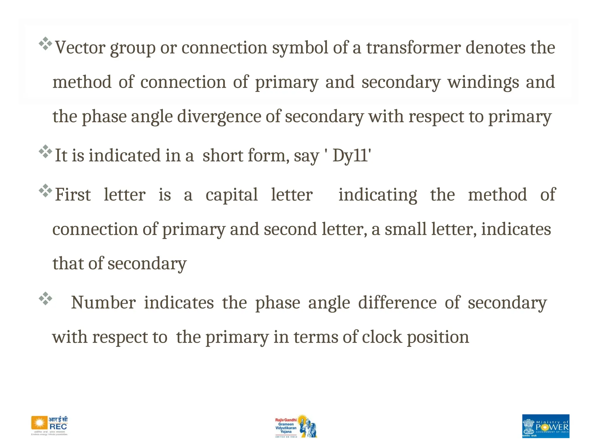 Vector group or connection symbol of a transformer denotes the
method of connection of primary and secondary windings and
the phase angle divergence of secondary with respect to primary
It is indicated in a short form, say ' Dy11'
First letter is a capital letter indicating the method of
connection of primary and second letter, a small letter, indicates
that of secondary
 Number indicates the phase angle difference of secondary
with respect to the primary in terms of clock position
 