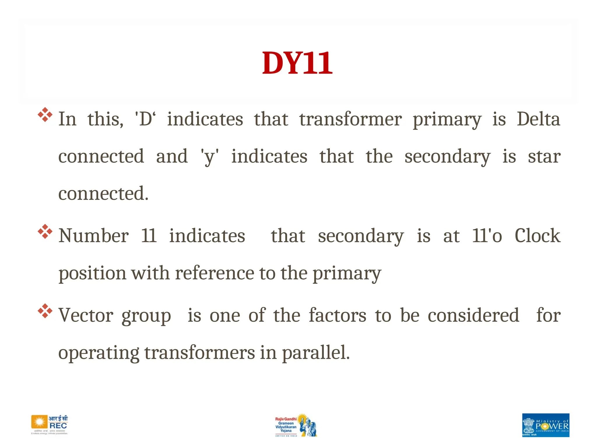 DY11
 In this, 'D‘ indicates that transformer primary is Delta
connected and 'y' indicates that the secondary is star
connected.
 Number 11 indicates that secondary is at 11'o Clock
position with reference to the primary
 Vector group is one of the factors to be considered for
operating transformers in parallel.
 