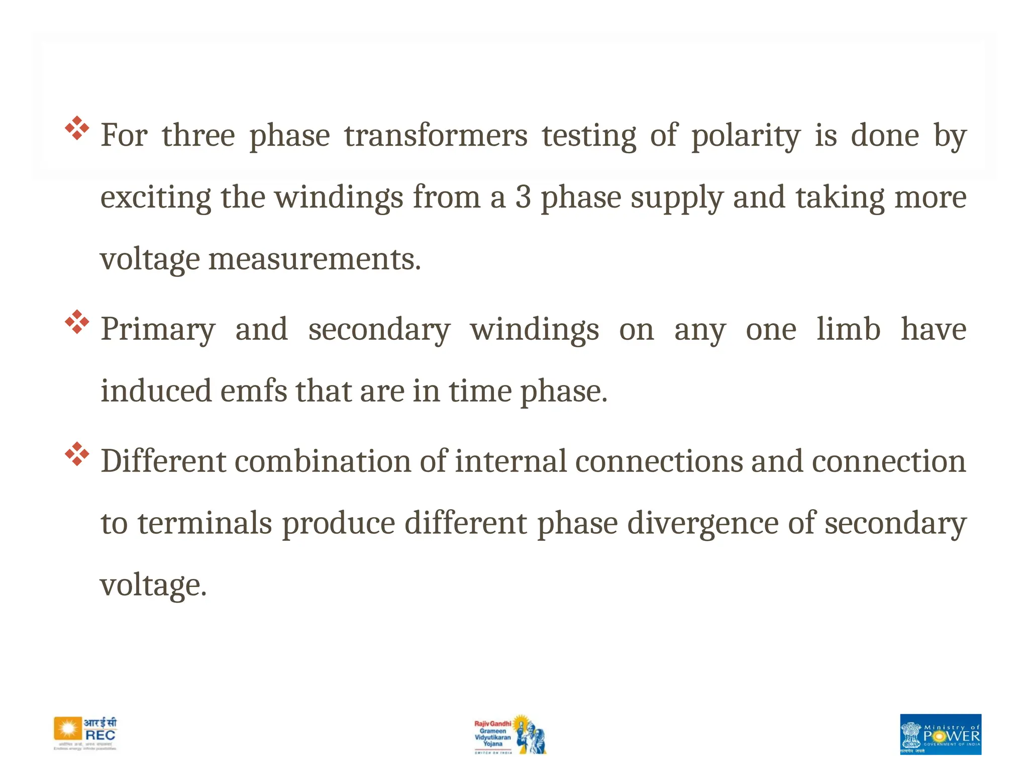  For three phase transformers testing of polarity is done by
exciting the windings from a 3 phase supply and taking more
voltage measurements.
 Primary and secondary windings on any one limb have
induced emfs that are in time phase.
 Different combination of internal connections and connection
to terminals produce different phase divergence of secondary
voltage.
 