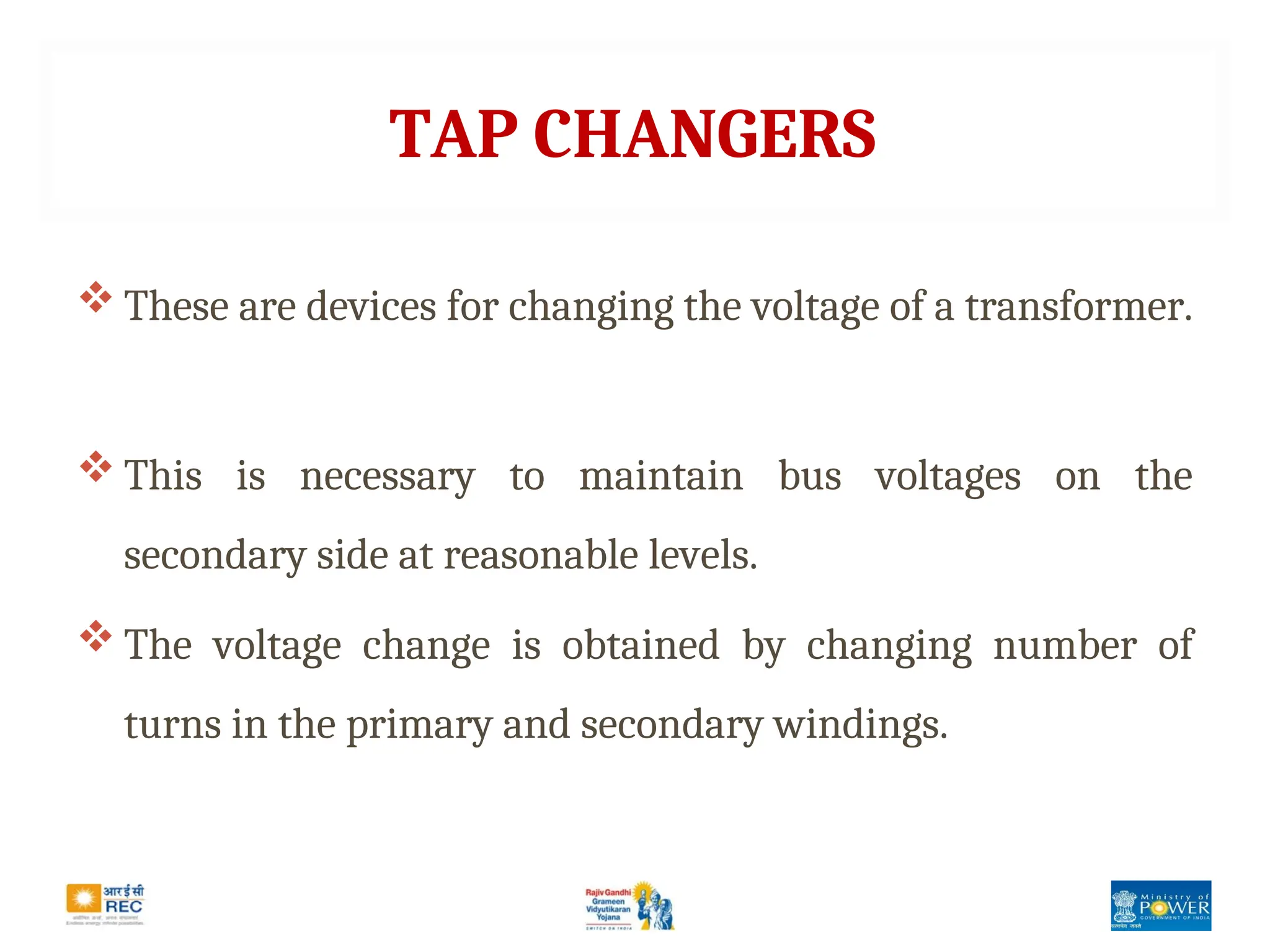 TAP CHANGERS
 These are devices for changing the voltage of a transformer.
 This is necessary to maintain bus voltages on the
secondary side at reasonable levels.
 The voltage change is obtained by changing number of
turns in the primary and secondary windings.
 
