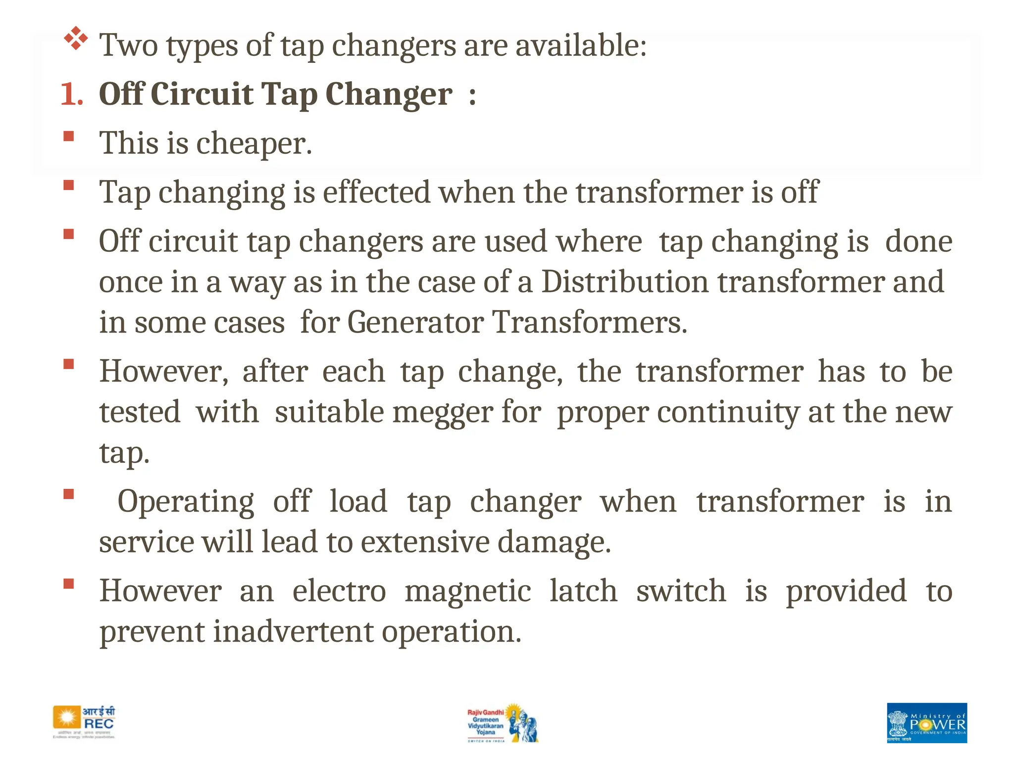  Two types of tap changers are available:
1. Off Circuit Tap Changer :
 This is cheaper.
 Tap changing is effected when the transformer is off
 Off circuit tap changers are used where tap changing is done
once in a way as in the case of a Distribution transformer and
in some cases for Generator Transformers.
 However, after each tap change, the transformer has to be
tested with suitable megger for proper continuity at the new
tap.
 Operating off load tap changer when transformer is in
service will lead to extensive damage.
 However an electro magnetic latch switch is provided to
prevent inadvertent operation.
 