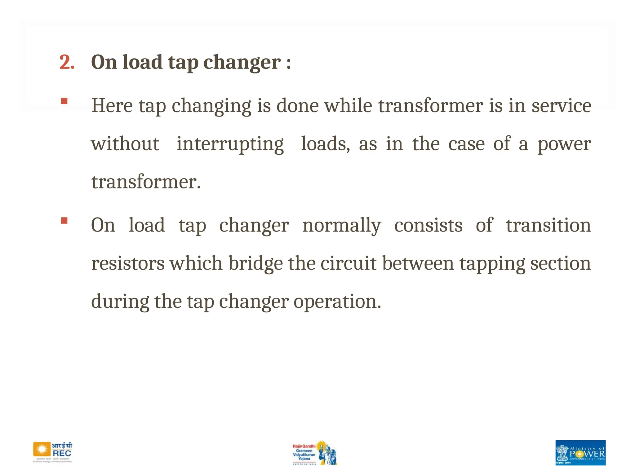 2. On load tap changer :
 Here tap changing is done while transformer is in service
without interrupting loads, as in the case of a power
transformer.
 On load tap changer normally consists of transition
resistors which bridge the circuit between tapping section
during the tap changer operation.
 