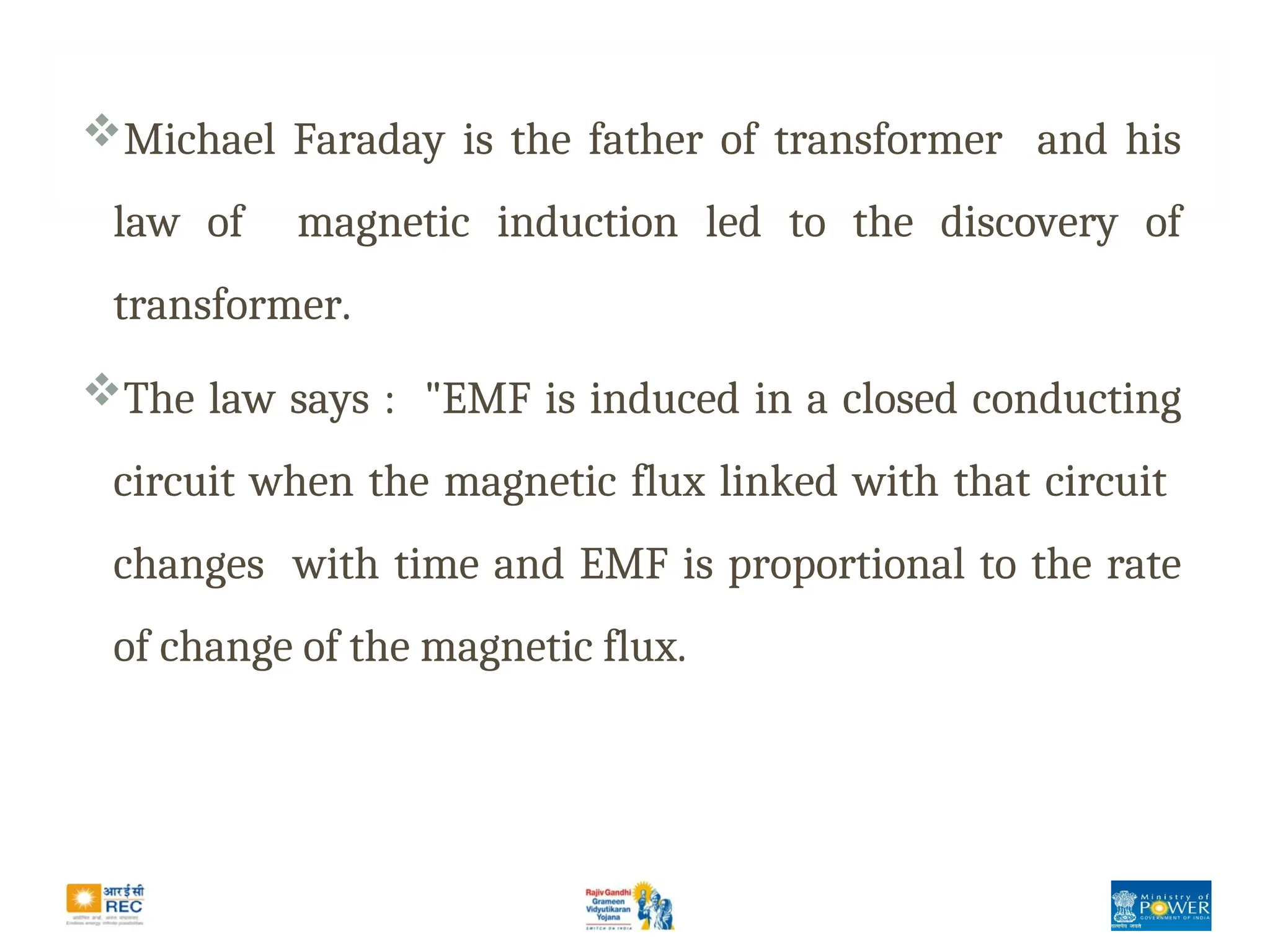 Michael Faraday is the father of transformer and his
law of magnetic induction led to the discovery of
transformer.
The law says : "EMF is induced in a closed conducting
circuit when the magnetic flux linked with that circuit
changes with time and EMF is proportional to the rate
of change of the magnetic flux.
 