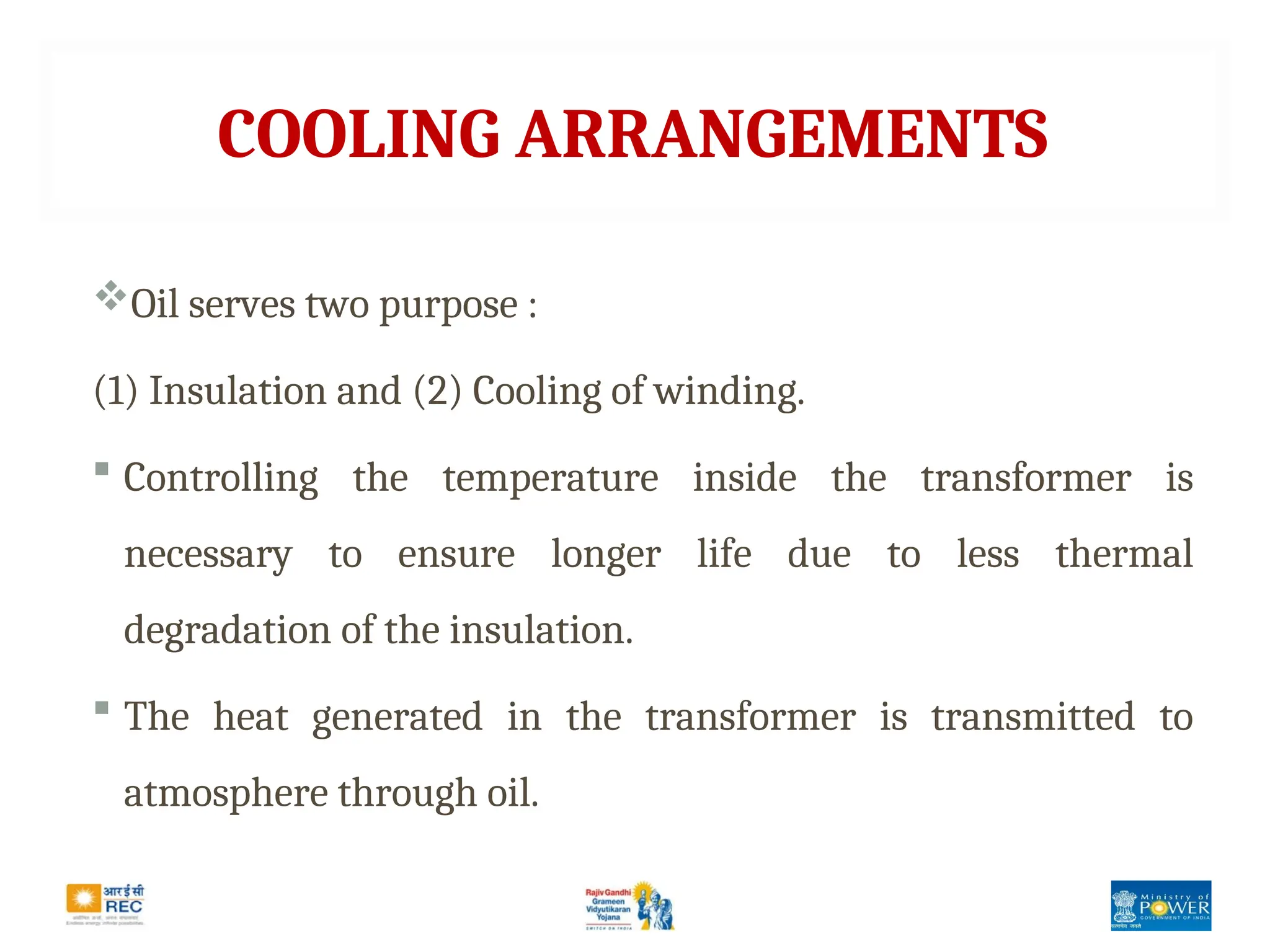 COOLING ARRANGEMENTS
Oil serves two purpose :
(1) Insulation and (2) Cooling of winding.
 Controlling the temperature inside the transformer is
necessary to ensure longer life due to less thermal
degradation of the insulation.
 The heat generated in the transformer is transmitted to
atmosphere through oil.
 