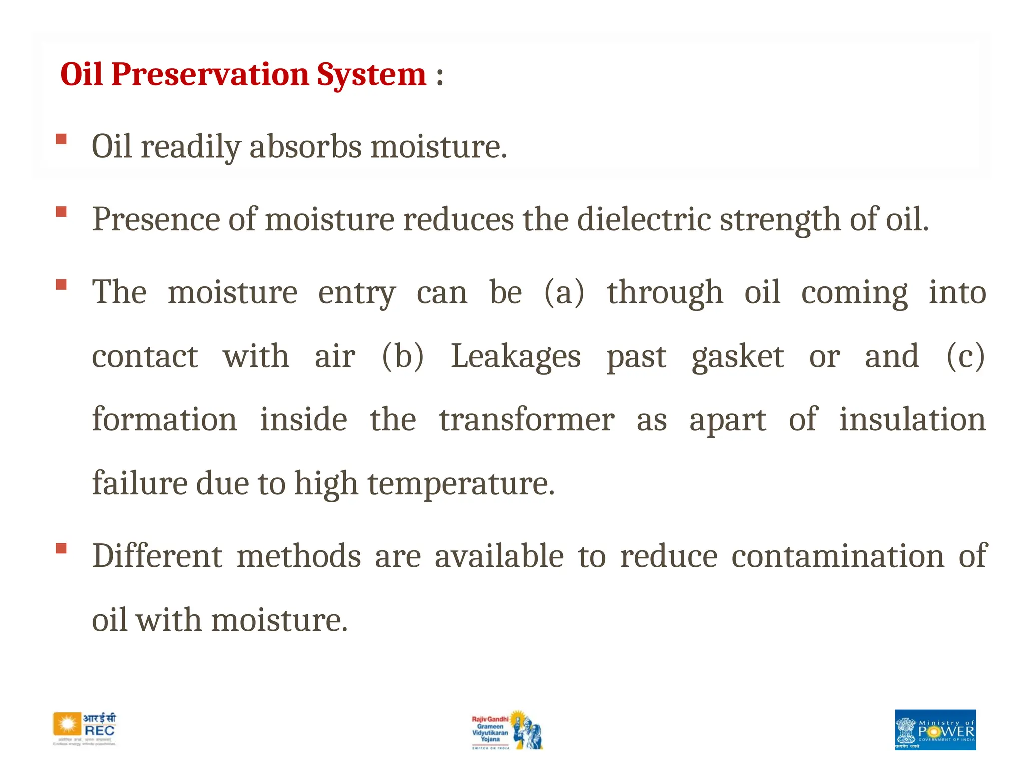 Oil Preservation System :
 Oil readily absorbs moisture.
 Presence of moisture reduces the dielectric strength of oil.
 The moisture entry can be (a) through oil coming into
contact with air (b) Leakages past gasket or and (c)
formation inside the transformer as apart of insulation
failure due to high temperature.
 Different methods are available to reduce contamination of
oil with moisture.
 