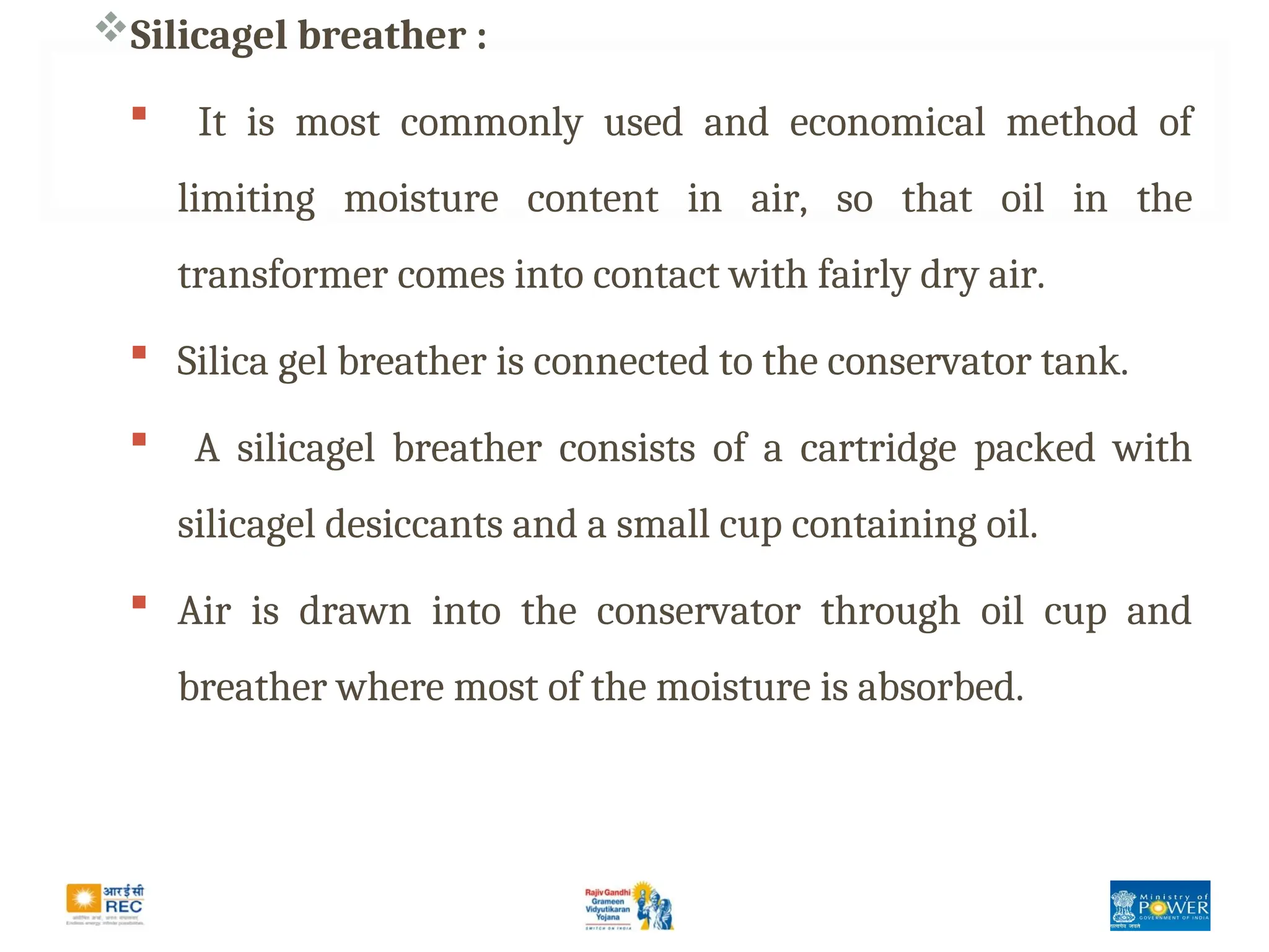 Silicagel breather :
 It is most commonly used and economical method of
limiting moisture content in air, so that oil in the
transformer comes into contact with fairly dry air.
 Silica gel breather is connected to the conservator tank.
 A silicagel breather consists of a cartridge packed with
silicagel desiccants and a small cup containing oil.
 Air is drawn into the conservator through oil cup and
breather where most of the moisture is absorbed.
 