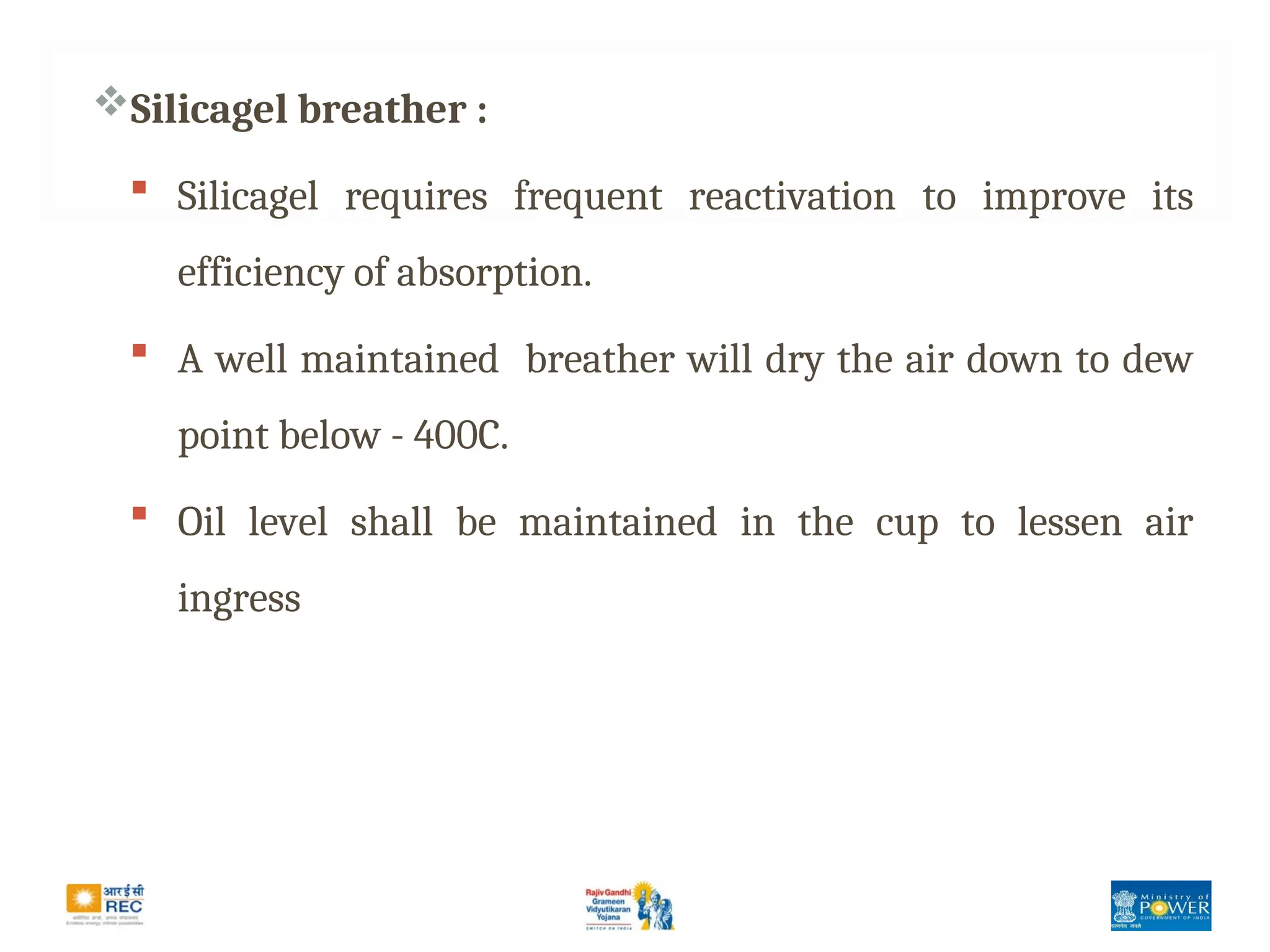 Silicagel breather :
 Silicagel requires frequent reactivation to improve its
efficiency of absorption.
 A well maintained breather will dry the air down to dew
point below - 400C.
 Oil level shall be maintained in the cup to lessen air
ingress
 
