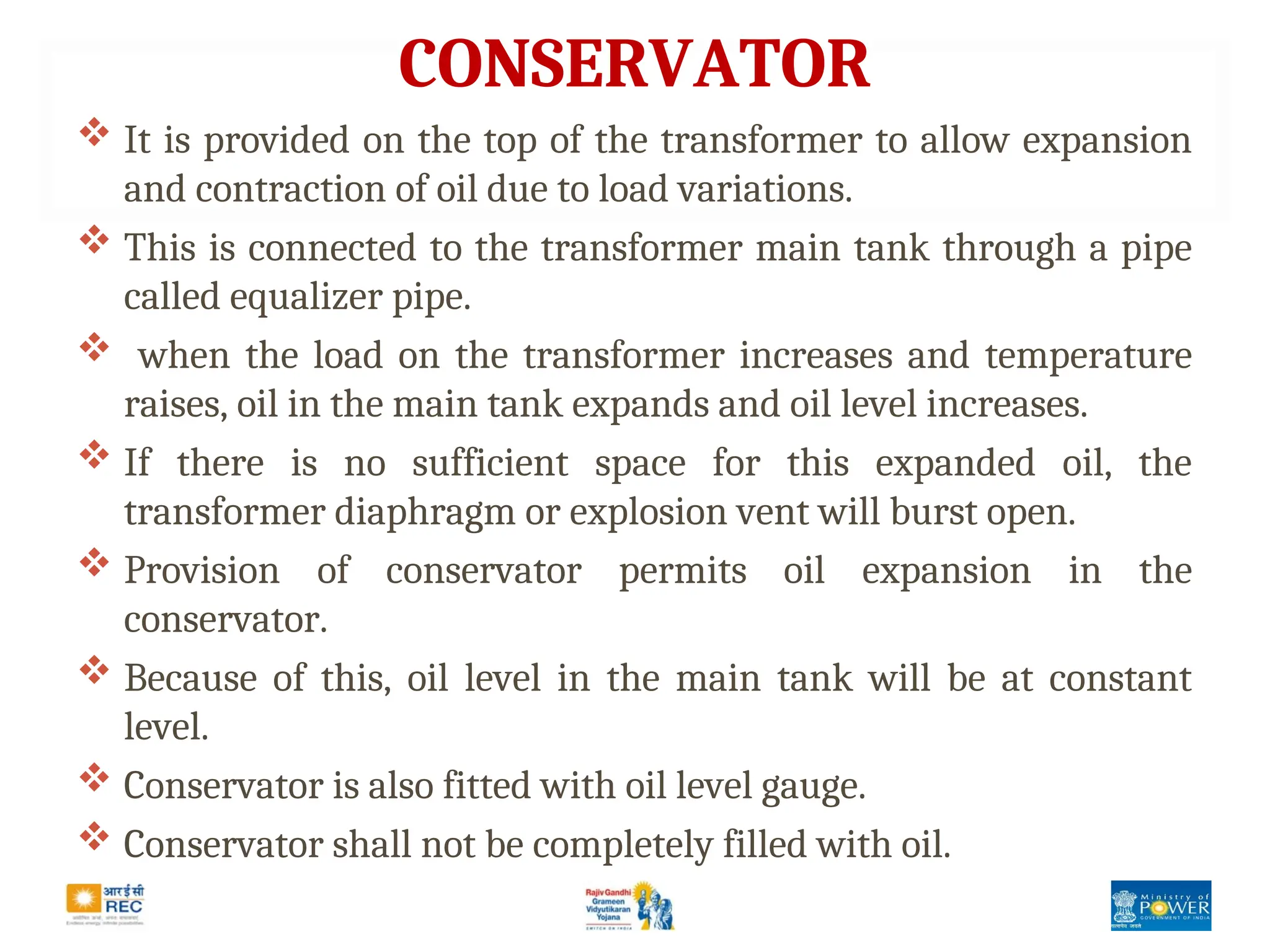 CONSERVATOR
 It is provided on the top of the transformer to allow expansion
and contraction of oil due to load variations.
 This is connected to the transformer main tank through a pipe
called equalizer pipe.
 when the load on the transformer increases and temperature
raises, oil in the main tank expands and oil level increases.
 If there is no sufficient space for this expanded oil, the
transformer diaphragm or explosion vent will burst open.
 Provision of conservator permits oil expansion in the
conservator.
 Because of this, oil level in the main tank will be at constant
level.
 Conservator is also fitted with oil level gauge.
 Conservator shall not be completely filled with oil.
 