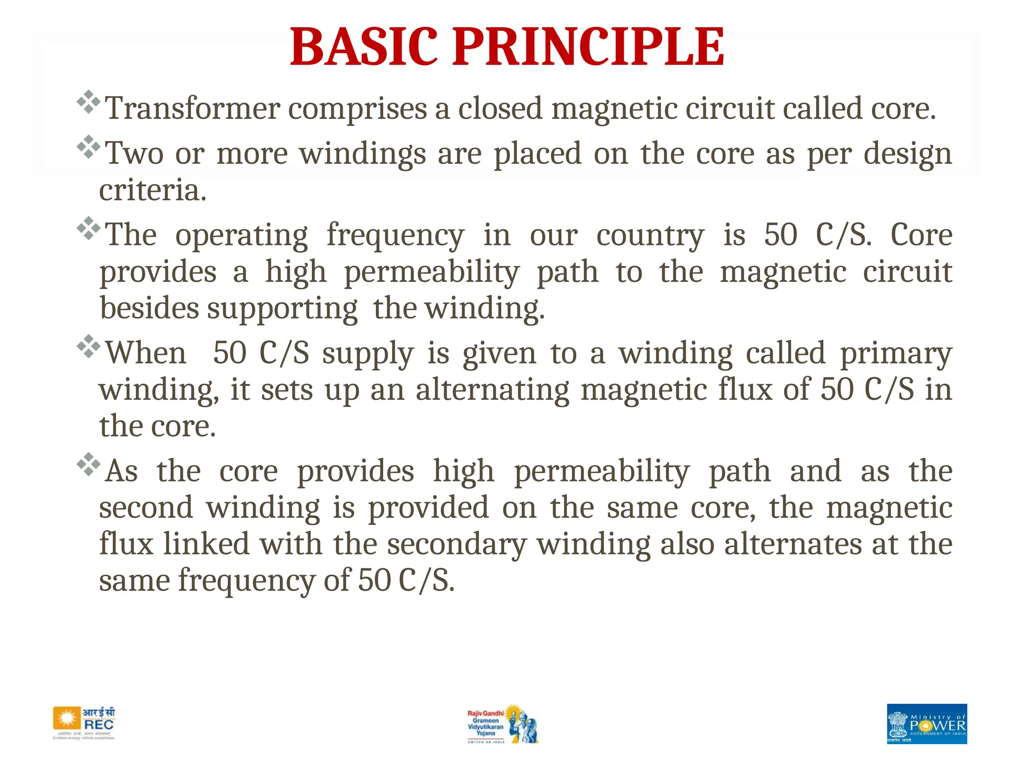BASIC PRINCIPLE
Transformer comprises a closed magnetic circuit called core.
Two or more windings are placed on the core as per design
criteria.
The operating frequency in our country is 50 C/S. Core
provides a high permeability path to the magnetic circuit
besides supporting the winding.
When 50 C/S supply is given to a winding called primary
winding, it sets up an alternating magnetic flux of 50 C/S in
the core.
As the core provides high permeability path and as the
second winding is provided on the same core, the magnetic
flux linked with the secondary winding also alternates at the
same frequency of 50 C/S.
 
