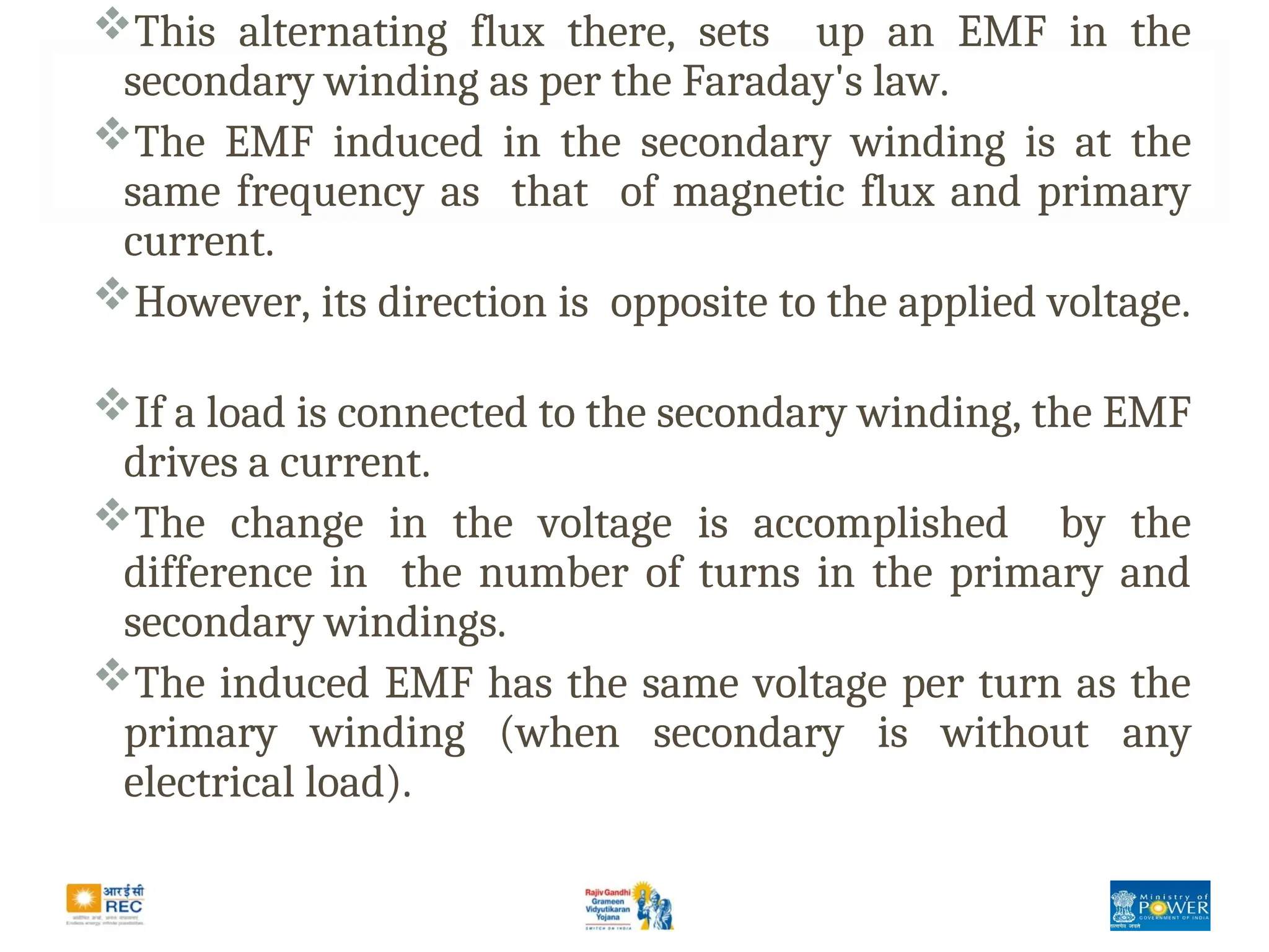This alternating flux there, sets up an EMF in the
secondary winding as per the Faraday's law.
The EMF induced in the secondary winding is at the
same frequency as that of magnetic flux and primary
current.
However, its direction is opposite to the applied voltage.
If a load is connected to the secondary winding, the EMF
drives a current.
The change in the voltage is accomplished by the
difference in the number of turns in the primary and
secondary windings.
The induced EMF has the same voltage per turn as the
primary winding (when secondary is without any
electrical load).
 