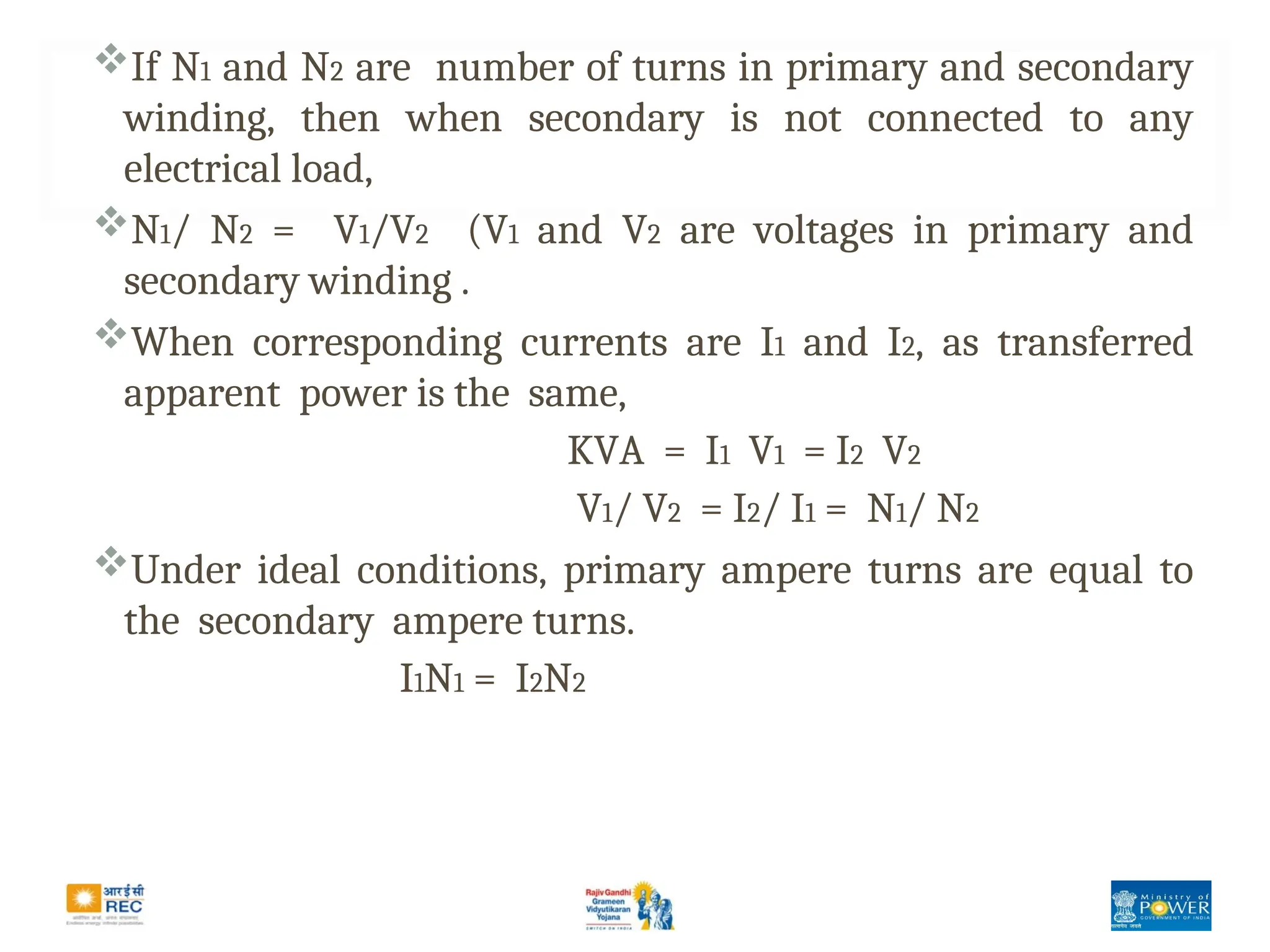 If N1 and N2 are number of turns in primary and secondary
winding, then when secondary is not connected to any
electrical load,
N1/ N2 = V1/V2 (V1 and V2 are voltages in primary and
secondary winding .
When corresponding currents are I1 and I2, as transferred
apparent power is the same,
KVA = I1 V1 = I2 V2
V1/ V2 = I2/ I1 = N1/ N2
Under ideal conditions, primary ampere turns are equal to
the secondary ampere turns.
I1N1 = I2N2
 
