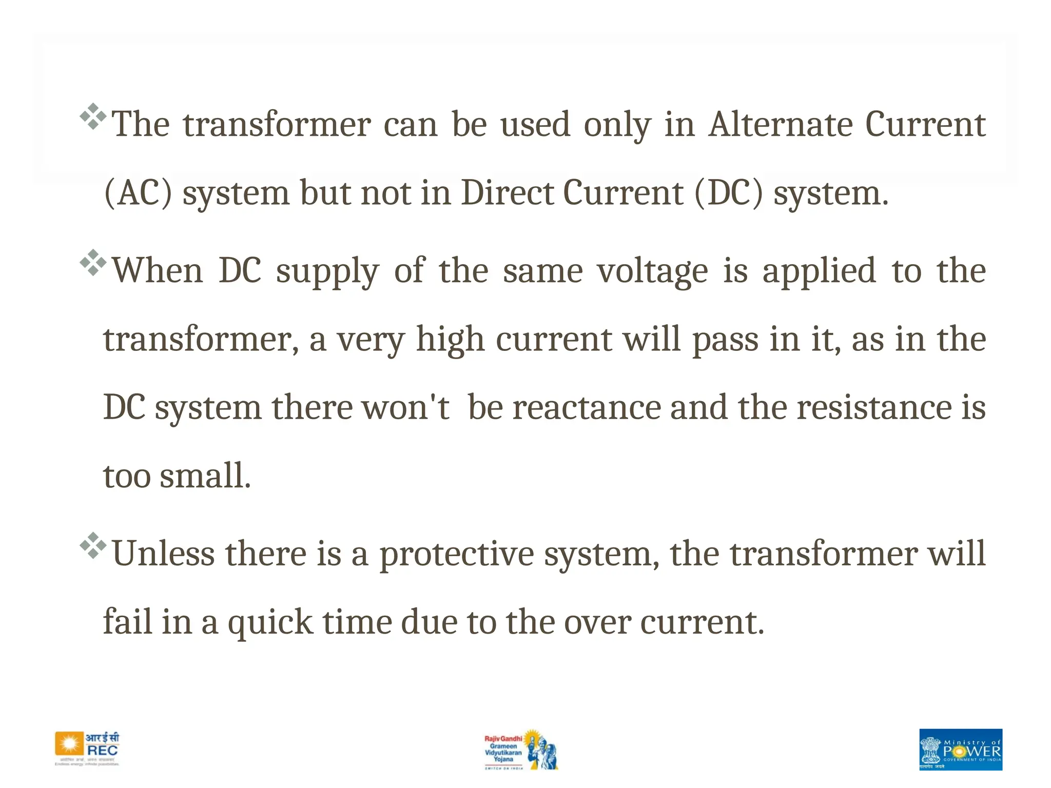 The transformer can be used only in Alternate Current
(AC) system but not in Direct Current (DC) system.
When DC supply of the same voltage is applied to the
transformer, a very high current will pass in it, as in the
DC system there won't be reactance and the resistance is
too small.
Unless there is a protective system, the transformer will
fail in a quick time due to the over current.
 