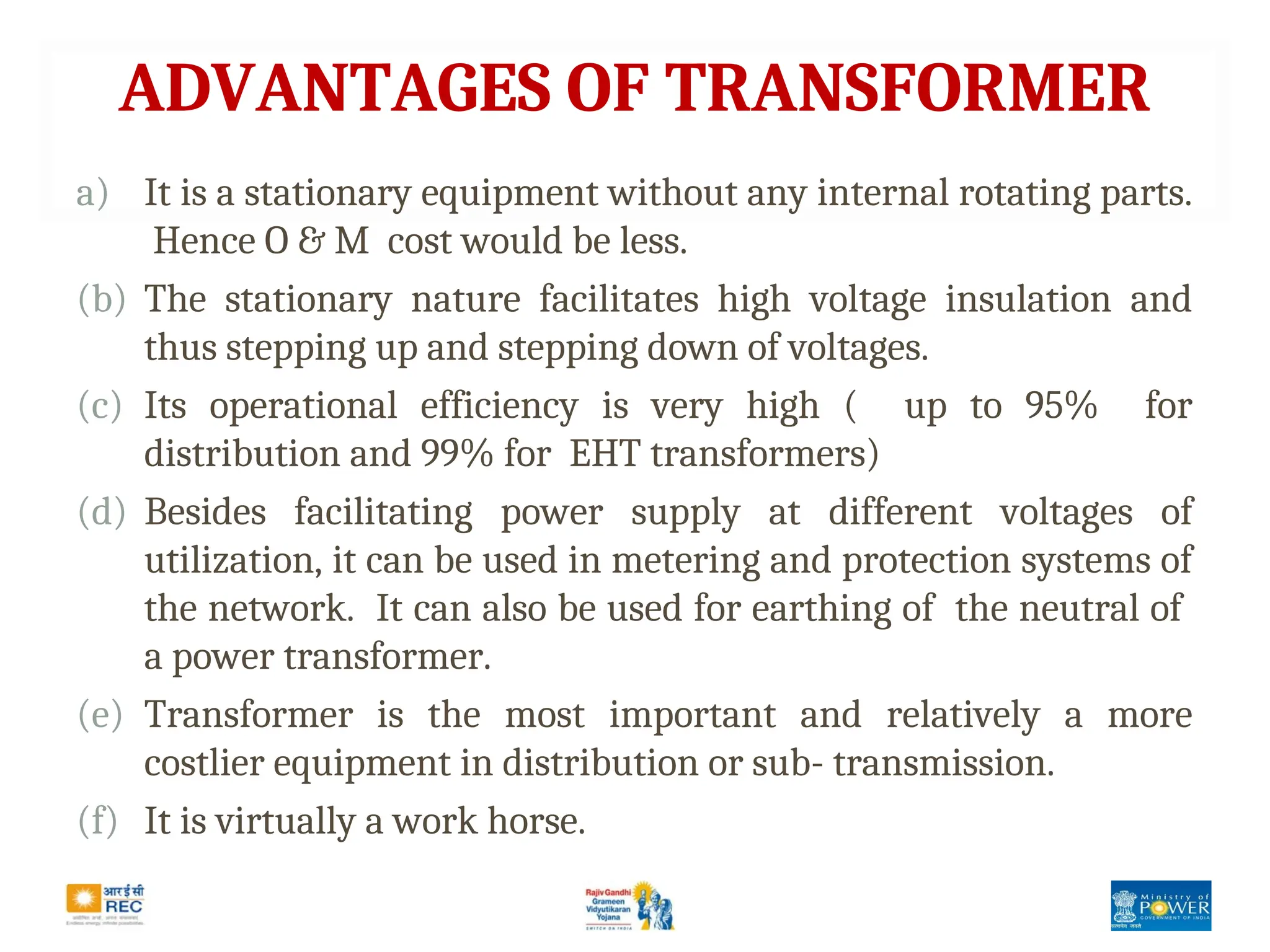 ADVANTAGES OF TRANSFORMER
a) It is a stationary equipment without any internal rotating parts.
Hence O & M cost would be less.
(b) The stationary nature facilitates high voltage insulation and
thus stepping up and stepping down of voltages.
(c) Its operational efficiency is very high ( up to 95% for
distribution and 99% for EHT transformers)
(d) Besides facilitating power supply at different voltages of
utilization, it can be used in metering and protection systems of
the network. It can also be used for earthing of the neutral of
a power transformer.
(e) Transformer is the most important and relatively a more
costlier equipment in distribution or sub- transmission.
(f) It is virtually a work horse.
 