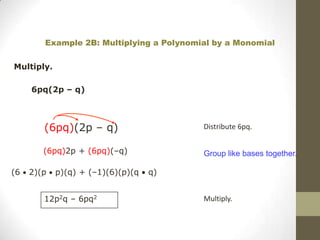 Example 2B: Multiplying a Polynomial by a Monomial

Multiply.

     6pq(2p – q)



        (6pq)(2p – q)                     Distribute 6pq.


        (6pq)2p + (6pq)(–q)               Group like bases together.

(6   2)(p   p)(q) + (–1)(6)(p)(q   q)


        12p2q – 6pq2                      Multiply.
 