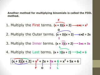 Another method for multiplying binomials is called the FOIL
 method.
                                    F

1. Multiply the First terms. (x + 3)(x + 2)      x x = x2
                                    O
2. Multiply the Outer terms. (x + 3)(x + 2)          x 2 = 2x
                                    I

3. Multiply the Inner terms. (x + 3)(x + 2)       3 x = 3x
                                       L

4. Multiply the Last terms. (x + 3)(x + 2)       3 2=6

   (x + 3)(x + 2) = x2 + 2x + 3x + 6 = x2 + 5x + 6
                    F   O     I    L
 