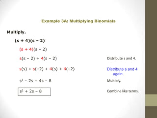 Example 3A: Multiplying Binomials

Multiply.

   (s + 4)(s – 2)

     (s + 4)(s – 2)

      s(s – 2) + 4(s – 2)                     Distribute s and 4.

     s(s) + s(–2) + 4(s) + 4(–2)              Distribute s and 4
                                                 again.
     s2 – 2s + 4s – 8                         Multiply.

      s2 + 2s – 8                             Combine like terms.
 