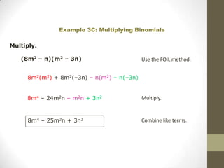 Example 3C: Multiplying Binomials

Multiply.

   (8m2 – n)(m2 – 3n)                      Use the FOIL method.


     8m2(m2) + 8m2(–3n) – n(m2) – n(–3n)


     8m4 – 24m2n – m2n + 3n2               Multiply.



     8m4 – 25m2n + 3n2                     Combine like terms.
 