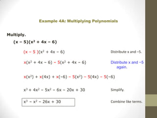Example 4A: Multiplying Polynomials


Multiply.
   (x – 5)(x2 + 4x – 6)

       (x – 5 )(x2 + 4x – 6)                      Distribute x and –5.

        x(x2 + 4x – 6) – 5(x2 + 4x – 6)           Distribute x and −5
                                                     again.

        x(x2) + x(4x) + x(–6) – 5(x2) – 5(4x) – 5(–6)


       x3 + 4x2 – 5x2 – 6x – 20x + 30             Simplify.


       x3 – x2 – 26x + 30                         Combine like terms.
 
