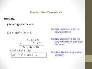 Check It Out! Example 4b

Multiply.

  (3x + 2)(x2 – 2x + 5)

                                     Multiply each term in the top
  (3x + 2)(x2 – 2x + 5)                polynomial by 2.


                                     Multiply each term in the top
                 x2 – 2x + 5
                                       polynomial by 3x, and align
                       3x + 2          like terms.
               2x2 – 4x + 10
    + 3x3 – 6x2 + 15x
                                     Combine like terms by adding
      3x3 – 4x2 + 11x + 10             vertically.
 