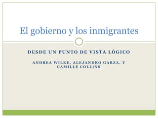 El gobierno y los inmigrantes

 DESDE UN PUNTO DE VISTA LÓGICO

   ANDREA WILKE, ALEJANDRO GARZA, Y
           CAMILLE COLLINS
 