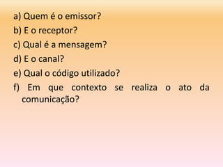 a) Quem é o emissor?
b) E o receptor?
c) Qual é a mensagem?
d) E o canal?
e) Qual o código utilizado?
f) Em que contexto se realiza o ato da
comunicação?
 