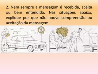 2. Nem sempre a mensagem é recebida, aceita
ou bem entendida. Nas situações abaixo,
explique por que não houve compreensão ou
aceitação da mensagem.
 