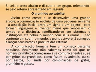 3. Leia o texto abaixo e discuta-o em grupo, orientando-
se pelo roteiro apresentado em seguida:
O grunhido ao satélite
Assim como cresce e se desenvolve uma grande
árvore, a comunicação evoluiu de uma pequena semente
- a associação inicial entre um signo e um objeto - para
formar linguagens e inventar meios que vencessem o
tempo e a distância, ramificando-se em sistemas e
instituições até cobrir o mundo com seus ramos. E não
contente em cobrir o mundo, a grande árvore já começou
a lançar seus brotos à procura das estrelas.
A comunicação humana tem um começo bastante
nebuloso. Realmente não sabemos como foi que os
homens primitivos começaram a se comunicar entre si, se
por gritos ou grunhidos, como fazem os animais, ou se
por gestos, ou ainda por combinações de gritos,
grunhidos e gestos.
 