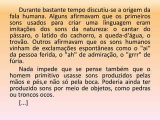Durante bastante tempo discutiu-se a origem da
fala humana. Alguns afirmavam que os primeiros
sons usados para criar uma linguagem eram
imitações dos sons da natureza: o cantar do
pássaro, o latido do cachorro, a queda-d'água, o
trovão. Outros afirmavam que os sons humanos
vinham de exclamações espontâneas como o "ai“
da pessoa ferida, o "ah" de admiração, o "grrr" de
fúria.
Nada impede que se pense também que o
homem primitivo usasse sons produzidos pelas
mãos e pés,e não só pela boca. Poderia ainda ter
produzido sons por meio de objetos, como pedras
ou troncos ocos.
[...]
 