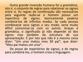 Outra grande invenção humana foi a gramática,
isto é, o conjunto de regras para relacionar os signos
entre si. As regras de combinação são necessárias
pela seguinte razão:se o homem possui um
repertório de signos, teoricamente poderia
combiná-los de infinitos modos. Se cada pessoa
combinasse seus signos a seu modo, seria muito
difícil comunicar-se com os outros. Graças à
gramática, o significado já não depende só dos
signos mas também da estrutura de sua
apresentação. É por isto que não é a mesma coisa
dizer: "Um urso matou meu 30 pai", que dizer:
"Meu pai matou um urso".
De posse de repertórios de signos, e de regras
para combiná-Ios, o homem criou a linguagem.
 
