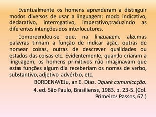 Eventualmente os homens aprenderam a distinguir
modos diversos de usar a linguagem: modo indicativo,
declarativo, interrogativo, imperativo,traduzindo as
diferentes intenções dos interlocutores.
Compreendeu-se que, na linguagem, algumas
palavras tinham a função de indicar ação, outras de
nomear coisas, outras de descrever qualidades ou
estados das coisas etc. Evidentemente, quando criaram a
linguagem, os homens primitivos não imaginavam que
estas funções algum dia receberiam os nomes de verbo,
substantivo, adjetivo, advérbio, etc.
BORDENAVEJu, an E. Díaz. Oqueé comunicação.
4. ed. São Paulo, Brasiliense, 1983. p. 23-5. (Col.
Primeiros Passos, 67.)
 