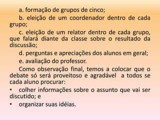 a. formação de grupos de cinco;
b. eleição de um coordenador dentro de cada
grupo;
c. eleição de um relator dentro de cada grupo,
que falará diante da classe sobre o resultado da
discussão;
d. perguntas e apreciações dos alunos em geral;
e. avaliação do professor.
Como observação final, temos a colocar que o
debate só será proveitoso e agradável a todos se
cada aluno procurar:
• colher informações sobre o assunto que vai ser
discutido; e
• organizar suas idéias.
 