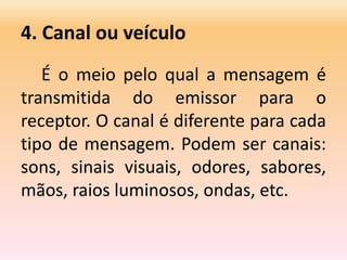 4. Canal ou veículo
É o meio pelo qual a mensagem é
transmitida do emissor para o
receptor. O canal é diferente para cada
tipo de mensagem. Podem ser canais:
sons, sinais visuais, odores, sabores,
mãos, raios luminosos, ondas, etc.
 