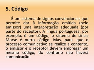 5. Código
É um sistema de signos convencionais que
permite dar à informação emitida (pelo
emissor) uma interpretação adequada (por
parte do receptor). A língua portuguesa, por
exemplo, é um código; o sistema de sinais
Morse é outro código. Mas, para .que o
processo comunicativo se realize a contento,
o emissor e o receptor devem empregar um
mesmo código, do contrário não haverá
comunicação.
 
