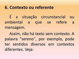 6. Contexto ou referente
É a situação circunstancial ou
ambiental a que se refere a
mensagem.
Assim, não há texto sem contexto. A
palavra "sereno", por exemplo, pode
ter sentidos diversos em contextos
diferentes. Veja:
 