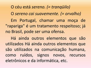 O céu está sereno. (= tranqüilo)
O sereno cai suavemente. (= orvalho)
Em Portugal, chamar uma moça de
"rapariga" é um tratamento respeitoso; já
no Brasil, pode ser uma ofensa.
Há ainda outros elementos que são
utilizados Há ainda outros elementos que
são utilizados na comunicação humana,
como ruídos, signos novos, recursos
eletrônicos e da informática, etc.
 