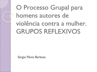 O Processo Grupal para
homens autores de
violência contra a mulher.
GRUPOS REFLEXIVOS
Sérgio Flávio Barbosa
 