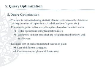 5. Query Optimization
5. Query Optimization
▪ The cost is estimated using statistical information from the database
catalog (number of tuples in each relation,size of tuples, etc.)
▪ Enumerating alternative execution plans based on heuristic rules.
- Order operations using translation rules.
- Work well in most cases but are not guaranteed to work well
in all cases.
▪ Estimate cost of each enumerated execution plan:
- Cost of different strategies.
- Chose execution plan with lower cost.

 