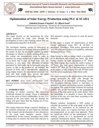 International Journal of Trend in
International Open
ISSN No: 2456
@ IJTSRD | Available Online @ www.ijtsrd.com
Optimization of Solar Energy Production
Abhishek Kumar Chambel
1
Electrical and Electronics
Maharaja Agrasen University, Baddi
ABSTRACT
This paper focuses on the maximizing the solar
energy produced by Solar cells through the
development of such a Sun-Tracking system that can
be implemented using PLC & SCADA.
The developed tracking system is innovative in
relation to the usual sun tracking systems available in
the market. In fact, the developed solution has many
advantages in relation to similar existing
this system can automatically work in order to
optimize the energy production of photovoltaic cells
as we know that in case of fixed Solar cells, the
efficiency is very poor. This efficiency of power
generation by Solar cells can be increased using this
system, so that as the position of sun changes,
position of Solar cell is automatically adjusted by
using stepper motors. An experimental prototype was
built and field results have proven the good
performance of the developed tracking system.
KEY WORDS: Solar Cells, Photovoltaic cells,
Tracking Systems, Intelligent sensors and Supervisory
Control.
1. INTRODUCTION
According to market economy, the increasing
worldwide demand for energy, forces a
rise on the price of fossil combustibles. In fact, it is
expected in the near future, that the demand for
energy will grow faster than the finding out of new
available fossil resources.
This market behaviour brings a positive challenge to
the scientific community as more funds
for the research and development of new alternatives
to the usual main energetic sources (fossil
combustibles). In this context, nowadays more effort
is being done to conserve the fossil fuels and also to
International Journal of Trend in Scientific Research and Development (IJTSRD)
International Open Access Journal | www.ijtsrd.com
ISSN No: 2456 - 6470 | Volume - 3 | Issue – 1 | Nov
www.ijtsrd.com | Volume – 3 | Issue – 1 | Nov-Dec
Solar Energy Production using PLC
Abhishek Kumar Chambel1
, Er. Bharti Sood2
Electrical and Electronics Engineering, 2
Electronics & Communication Engineering
Maharaja Agrasen University, Baddi, Himachal Pradesh, India
This paper focuses on the maximizing the solar
energy produced by Solar cells through the
Tracking system that can
The developed tracking system is innovative in
relation to the usual sun tracking systems available in
the market. In fact, the developed solution has many
similar existing devices, as
this system can automatically work in order to
optimize the energy production of photovoltaic cells
as we know that in case of fixed Solar cells, the
efficiency is very poor. This efficiency of power
generation by Solar cells can be increased using this
system, so that as the position of sun changes, the
position of Solar cell is automatically adjusted by
using stepper motors. An experimental prototype was
built and field results have proven the good
performance of the developed tracking system.
Solar Cells, Photovoltaic cells,
igent sensors and Supervisory
According to market economy, the increasing
worldwide demand for energy, forces a continuous
rise on the price of fossil combustibles. In fact, it is
expected in the near future, that the demand for
energy will grow faster than the finding out of new
This market behaviour brings a positive challenge to
more funds are allocated
for the research and development of new alternatives
to the usual main energetic sources (fossil
In this context, nowadays more effort
is being done to conserve the fossil fuels and also to
find alternative energy resources to meet the power
demands.
In this paper a system for Optimization of Solar
Energy generation using PLC & SCADA is
developed. Nowadays, Solar power generation has
very low efficiency in terms of availability, utilization
and generation (ca. 12%).
Solar Energy is such an energy which is available to
us in abundance and without any limits. The Solar
Energy incident on Earth atmosphere is 10
The Solar Energy that reaches the earth’s surface is
1016
Watts. The total power re
world is 1013
Watt. If, 5% of the total energy received
at the surface is fully utilized, it is still 50 times more
than the actual requirement of the whole world.
This paper focuses on the optimization of the electric
energy production by solar
development of an intelligent sun
The developed tracking system is innovative in
relation to the usual sun tracking systems available in
the market. The usual available solutions for tracking
systems rely on the knowledge of the geographical
position of the solar panel on the earth surface. With
this knowledge it is possible to know the relative
position of the sun, on a time basis, according to
well-known solar tables.
Modern solutions incorporate a GPS system to
calculate the position of the solar panel on the Earth
surface. The orientations to be followed by the
photovoltaic panel, on a regular time
pre-programmed, on an open loop approach. There
are significant efforts on the optimization of sun
tracking systems as it is documented by several
registered international patents. These solutions are
based either on the above described principle either on
Research and Development (IJTSRD)
www.ijtsrd.com
Nov – Dec 2018
Dec 2018 Page: 9
PLC & SCADA
Electronics & Communication Engineering
alternative energy resources to meet the power
In this paper a system for Optimization of Solar
Energy generation using PLC & SCADA is
, Solar power generation has
very low efficiency in terms of availability, utilization
Solar Energy is such an energy which is available to
and without any limits. The Solar
Energy incident on Earth atmosphere is 1017
Watts.
The Solar Energy that reaches the earth’s surface is
Watts. The total power requirements of whole
Watt. If, 5% of the total energy received
at the surface is fully utilized, it is still 50 times more
than the actual requirement of the whole world.
This paper focuses on the optimization of the electric
solar cells through the
development of an intelligent sun-tracking system.
The developed tracking system is innovative in
relation to the usual sun tracking systems available in
the market. The usual available solutions for tracking
the knowledge of the geographical
position of the solar panel on the earth surface. With
this knowledge it is possible to know the relative
position of the sun, on a time basis, according to the
Modern solutions incorporate a GPS system to
calculate the position of the solar panel on the Earth
surface. The orientations to be followed by the
photovoltaic panel, on a regular time-base, are then
programmed, on an open loop approach. There
nificant efforts on the optimization of sun
tracking systems as it is documented by several
registered international patents. These solutions are
based either on the above described principle either on
 