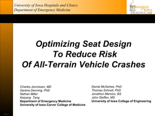 University of Iowa Hospitals and Clinics
          Department of Emergency Medicine




                 Optimizing Seat Design
                      To Reduce Risk
              Of All-Terrain Vehicle Crashes

             Charles Jennissen, MD                           Daniel McGehee, PhD
             Gerene Denning, PhD                             Thomas Schnell, PhD
             Nathan Miller                                   Jonathon Marsico, BS
             Kaiyang Tang                                    John Steffen, MS
             Department of Emergency Medicine                University of Iowa College of Engineering
             University of Iowa Carver College of Medicine


Slide 1
 