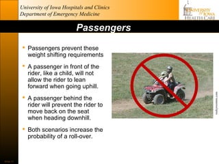 University of Iowa Hospitals and Clinics
           Department of Emergency Medicine

                                    Passengers
             Passengers prevent these
              weight shifting requirements
             A passenger in front of the
              rider, like a child, will not
              allow the rider to lean
              forward when going uphill.




                                                      rockyroostmx.com
             A passenger behind the
              rider will prevent the rider to
              move back on the seat
              when heading downhill.
             Both scenarios increase the
              probability of a roll-over.


Slide 11
 