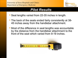 University of Iowa Hospitals and Clinics
           Department of Emergency Medicine

                                        Pilot Results
              Seat lengths varied from 22-35 inches in length.
              The back of the seats ended fairly consistently at 38-
               45 inches away from the handlebar attachment.
              Most of the difference in seat lengths was accountable
               by the distance from the handlebar attachment to the
               front of the seat which varied from 9-19 inches.




Slide 15
 