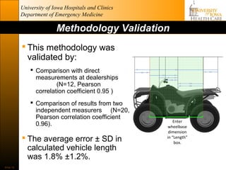 University of Iowa Hospitals and Clinics
           Department of Emergency Medicine

                          Methodology Validation
            This methodology was
             validated by:
                Comparison with direct
                 measurements at dealerships
                         (N=12, Pearson
                 correlation coefficient 0.95 )
                Comparison of results from two
                 independent measurers (N=20,
                 Pearson correlation coefficient
                                                          Enter
                 0.96).                               wheelbase
                                                       dimension
            The average error ± SD in                in “Length”
                                                          box.
             calculated vehicle length
             was 1.8% ±1.2%.
Slide 18
 