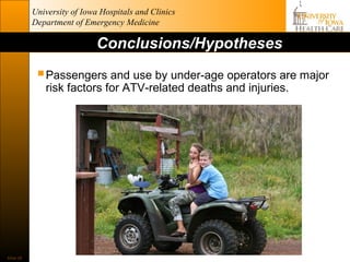 University of Iowa Hospitals and Clinics
           Department of Emergency Medicine

                             Conclusions/Hypotheses

             Passengers and use by under-age operators are major
              risk factors for ATV-related deaths and injuries.




Slide 29
 
