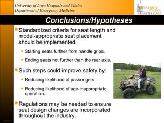 University of Iowa Hospitals and Clinics
           Department of Emergency Medicine

                             Conclusions/Hypotheses
            Standardized criteria for seat length and
             model-appropriate seat placement
             should be implemented.
              • Starting seats further from handle grips.
              • Ending seats not further than the rear axle.
            Such steps could improve safety by:
              • Reducing likelihood of passengers.
              • Reducing likelihood of age-inappropriate
                operation.

            Regulations may be needed to ensure
             seat design changes are incorporated
             throughout the industry.
Slide 30
 